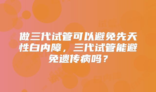 做三代试管可以避免先天性白内障,三代试管能避免遗传病吗?