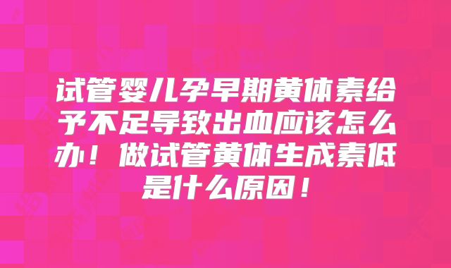 试管婴儿孕早期黄体素给予不足导致出血应该怎么办！做试管黄体生成素低是什么原因！