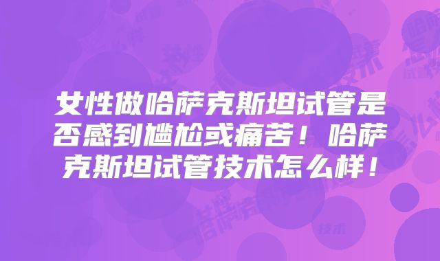 女性做哈萨克斯坦试管是否感到尴尬或痛苦!哈萨克斯坦试管技术怎么样!