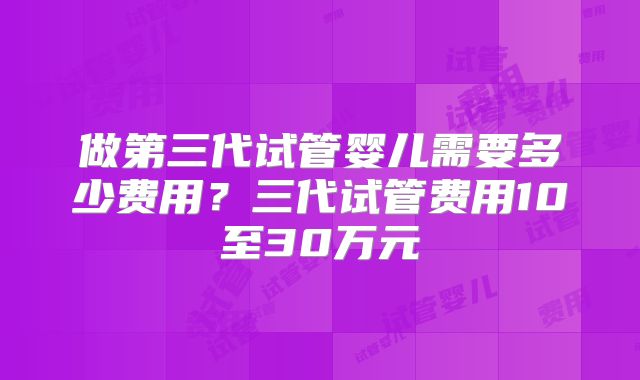 做第三代试管婴儿需要多少费用？三代试管费用10至30万元