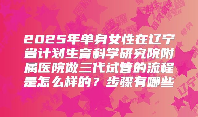 2025年单身女性在辽宁省计划生育科学研究院附属医院做三代试管的流程是怎么样的？步骤有哪些