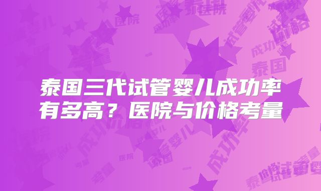 泰国三代试管婴儿成功率有多高?医院与价格考量