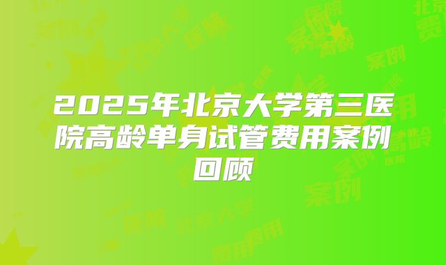 2025年北京大学第三医院高龄单身试管费用案例回顾