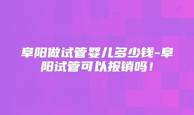 阜阳做试管婴儿多少钱-阜阳试管可以报销吗!
