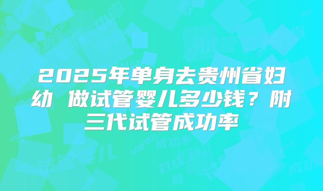 2025年单身去贵州省妇幼 做试管婴儿多少钱?附三代试管成功率