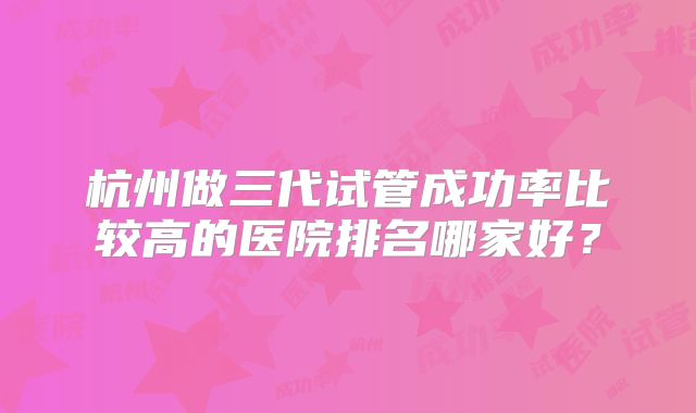 杭州做三代试管成功率比较高的医院排名哪家好？