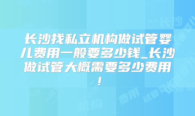 长沙找私立机构做试管婴儿费用一般要多少钱_长沙做试管大概需要多少费用！