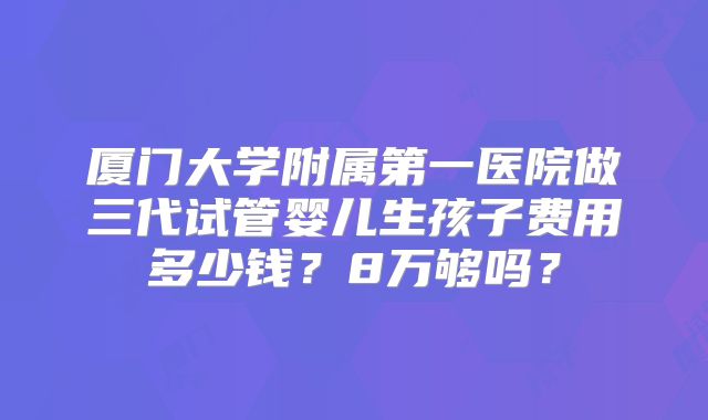 厦门大学附属第一医院做三代试管婴儿生孩子费用多少钱？8万够吗？