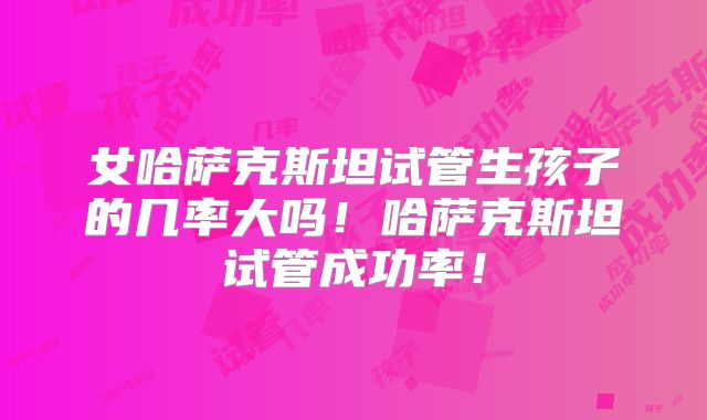 女哈萨克斯坦试管生孩子的几率大吗！哈萨克斯坦试管成功率！