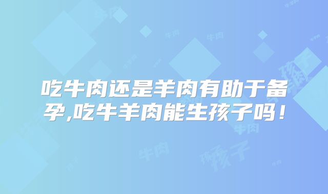 吃牛肉还是羊肉有助于备孕,吃牛羊肉能生孩子吗!