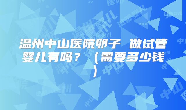温州中山医院卵子 做试管婴儿有吗?(需要多少钱)