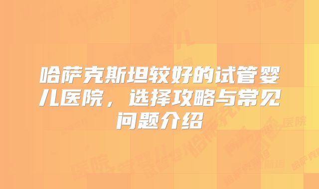 哈萨克斯坦较好的试管婴儿医院，选择攻略与常见问题介绍