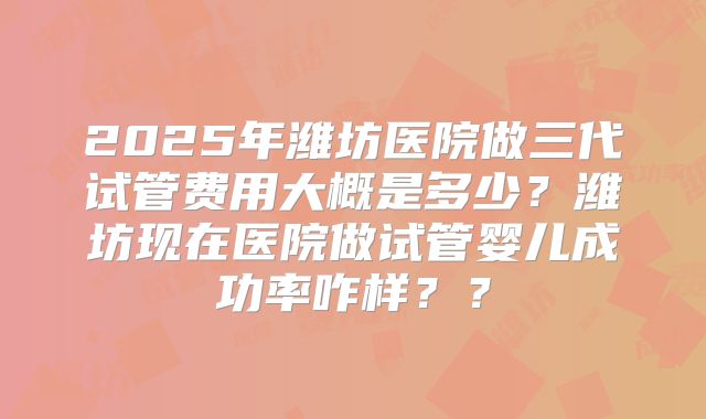 2025年潍坊医院做三代试管费用大概是多少？潍坊现在医院做试管婴儿成功率咋样？？