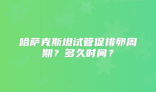 哈萨克斯坦试管促排卵周期？多久时间？