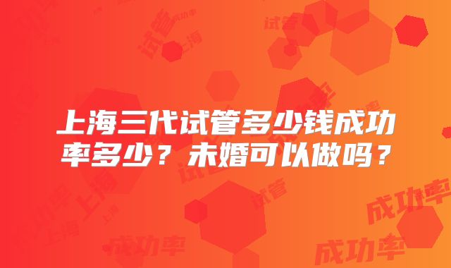 上海三代试管多少钱成功率多少?未婚可以做吗?