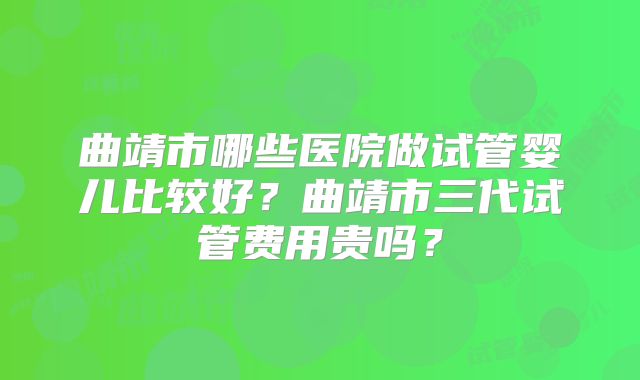曲靖市哪些医院做试管婴儿比较好？曲靖市三代试管费用贵吗？