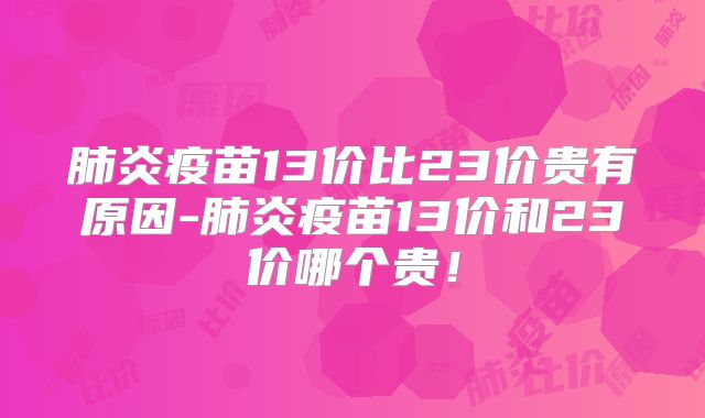 肺炎疫苗13价比23价贵有原因-肺炎疫苗13价和23价哪个贵！