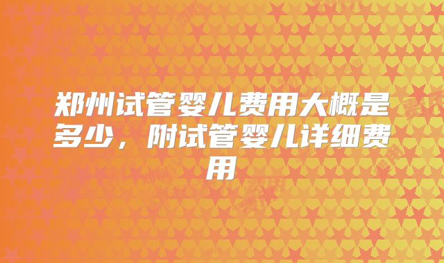 郑州试管婴儿费用大概是多少，附试管婴儿详细费用