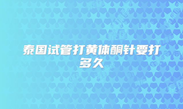 泰国试管打黄体酮针要打多久