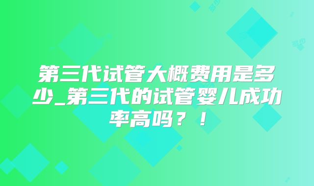 第三代试管大概费用是多少_第三代的试管婴儿成功率高吗?!