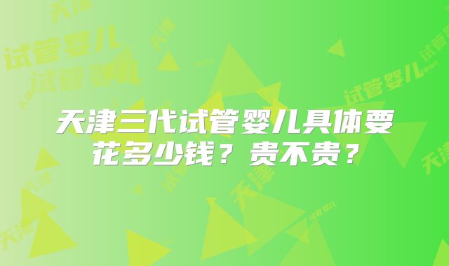 天津三代试管婴儿具体要花多少钱？贵不贵？