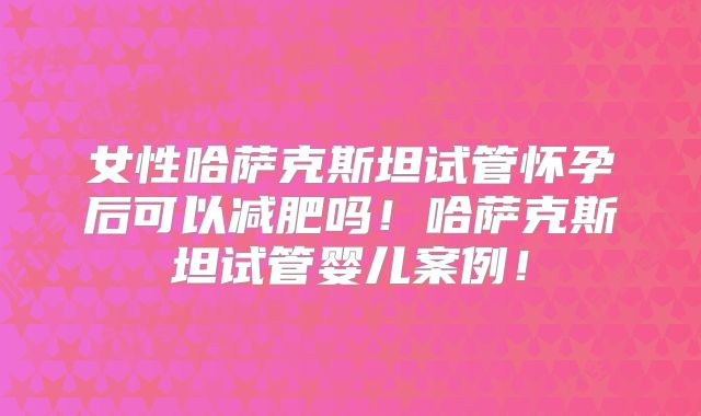 女性哈萨克斯坦试管怀孕后可以减肥吗!哈萨克斯坦试管婴儿案例!