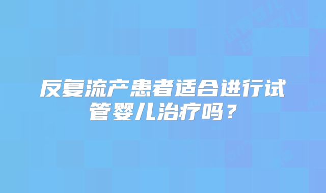 反复流产患者适合进行试管婴儿治疗吗？