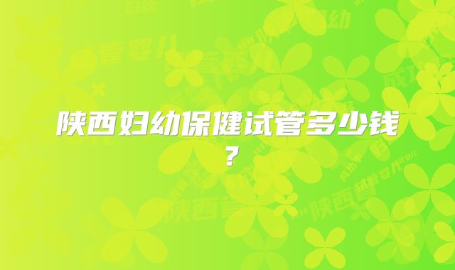 陕西妇幼保健试管多少钱?