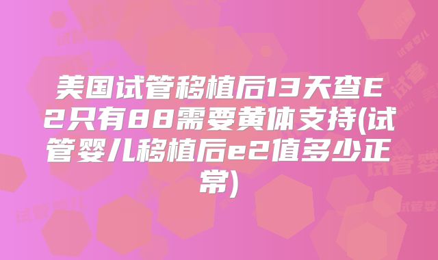 美国试管移植后13天查E2只有88需要黄体支持(试管婴儿移植后e2值多少正常)