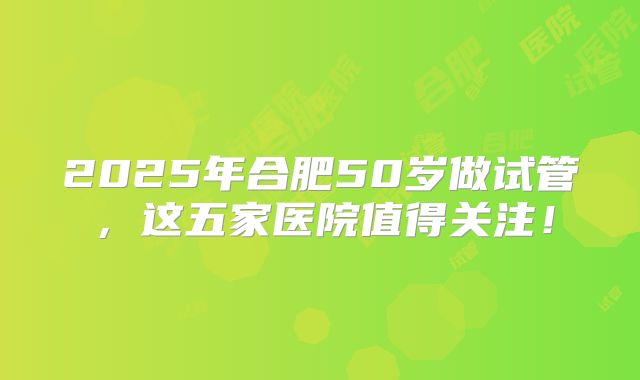 2025年合肥50岁做试管,这五家医院值得关注!