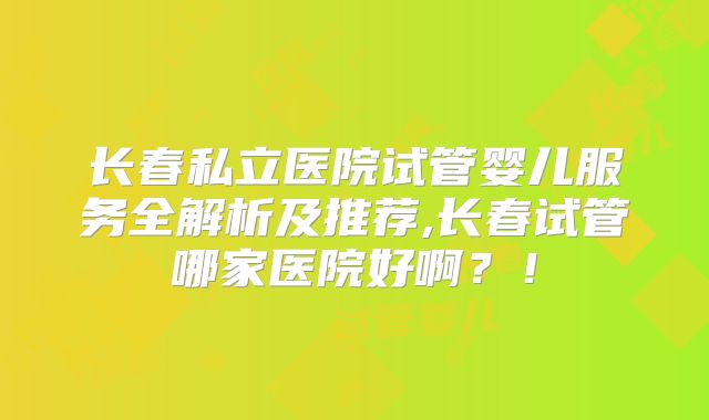 长春私立医院试管婴儿服务全解析及推荐,长春试管哪家医院好啊？！