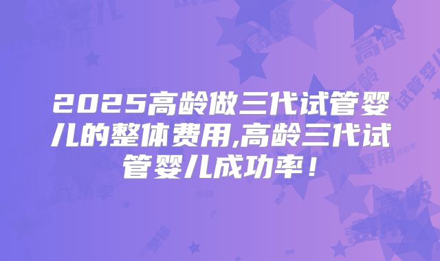 2025高龄做三代试管婴儿的整体费用,高龄三代试管婴儿成功率！