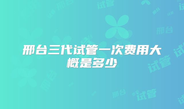 邢台三代试管一次费用大概是多少