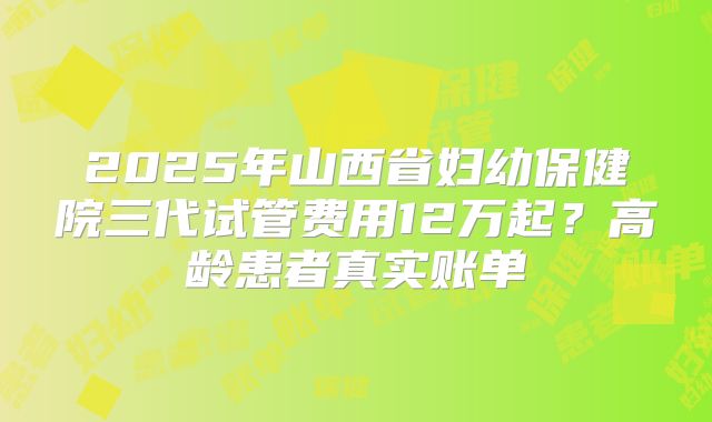 2025年山西省妇幼保健院三代试管费用12万起？高龄患者真实账单