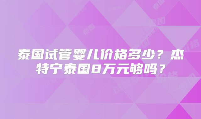 泰国试管婴儿价格多少?杰特宁泰国8万元够吗?