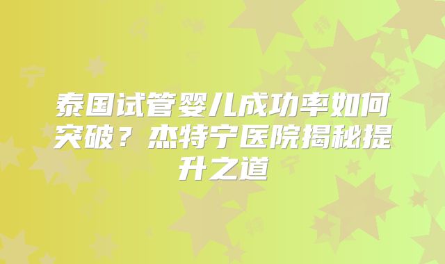 泰国试管婴儿成功率如何突破？杰特宁医院揭秘提升之道