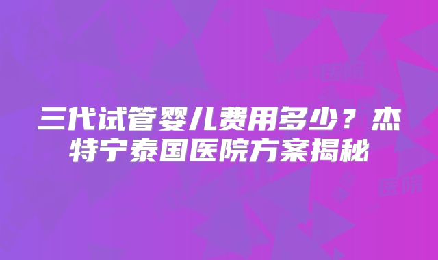 三代试管婴儿费用多少？杰特宁泰国医院方案揭秘