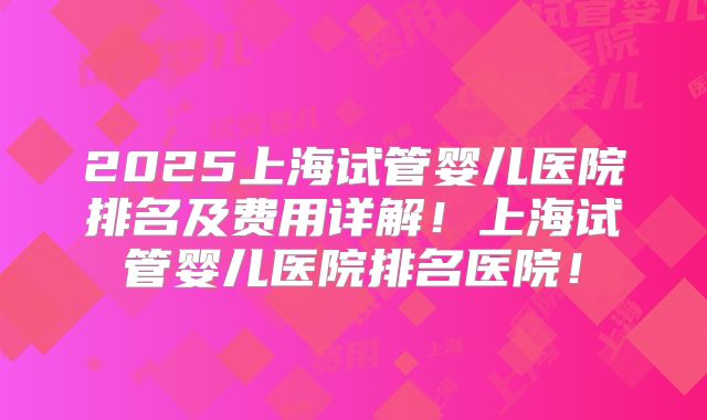 2025上海试管婴儿医院排名及费用详解！上海试管婴儿医院排名医院！