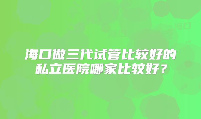 海口做三代试管比较好的私立医院哪家比较好?