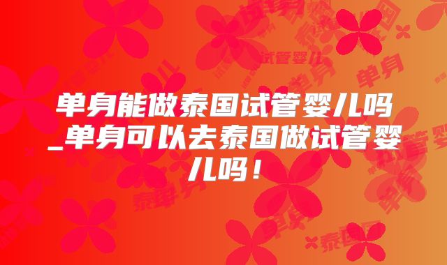 单身能做泰国试管婴儿吗_单身可以去泰国做试管婴儿吗!