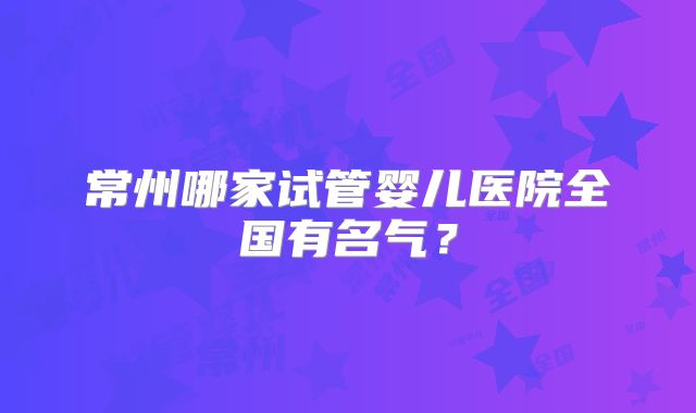 常州哪家试管婴儿医院全国有名气？