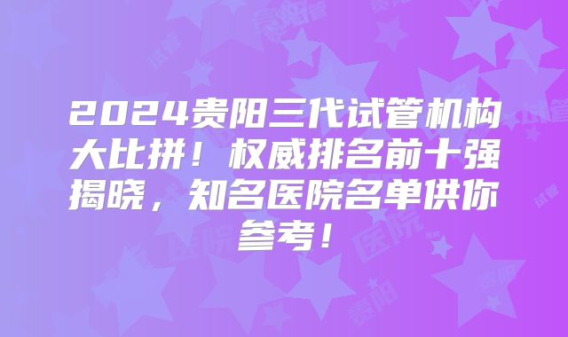 2024贵阳三代试管机构大比拼！权威排名前十强揭晓，知名医院名单供你参考！