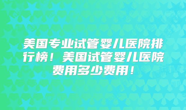 美国专业试管婴儿医院排行榜！美国试管婴儿医院费用多少费用！