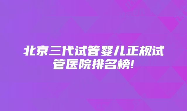 北京三代试管婴儿正规试管医院排名榜!