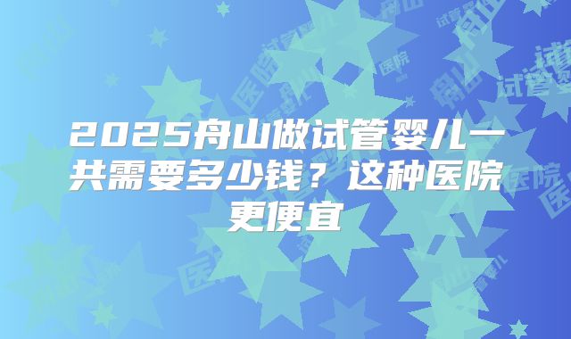 2025舟山做试管婴儿一共需要多少钱?这种医院更便宜