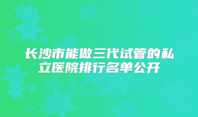 长沙市能做三代试管的私立医院排行名单公开