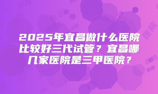 2025年宜昌做什么医院比较好三代试管？宜昌哪几家医院是三甲医院？