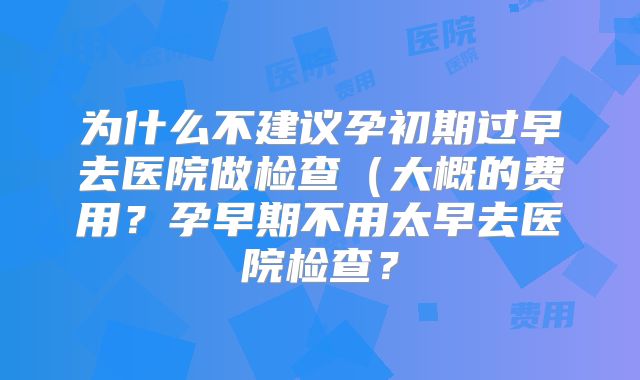 为什么不建议孕初期过早去医院做检查（大概的费用？孕早期不用太早去医院检查？