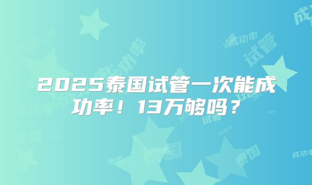 2025泰国试管一次能成功率！13万够吗？