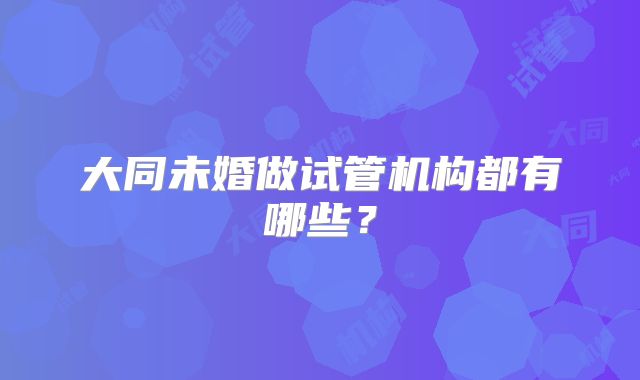 大同未婚做试管机构都有哪些？